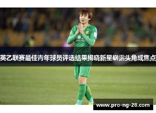 英乙联赛最佳青年球员评选结果揭晓新星崭露头角成焦点 英乙联赛最佳青年球员评选结果揭晓新星崭露头角成焦点