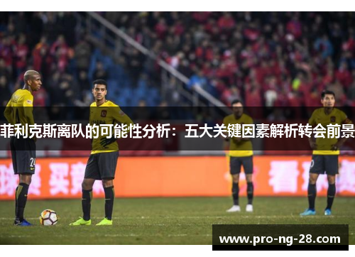 菲利克斯离队的可能性分析:五大关键因素解析转会前景 菲利克斯离队的可能性分析:五大关键因素解析转会前景