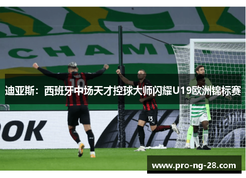 迪亚斯:西班牙中场天才控球大师闪耀U19欧洲锦标赛 迪亚斯:西班牙中场天才控球大师闪耀U19欧洲锦标赛