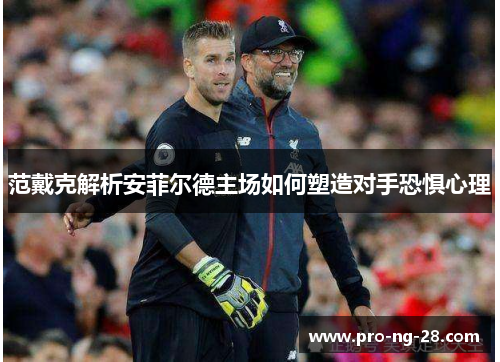 范戴克解析安菲尔德主场如何塑造对手恐惧心理 范戴克解析安菲尔德主场如何塑造对手恐惧心理