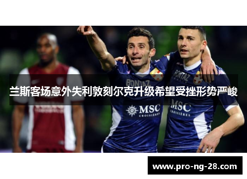 兰斯客场意外失利敦刻尔克升级希望受挫形势严峻 兰斯客场意外失利敦刻尔克升级希望受挫形势严峻